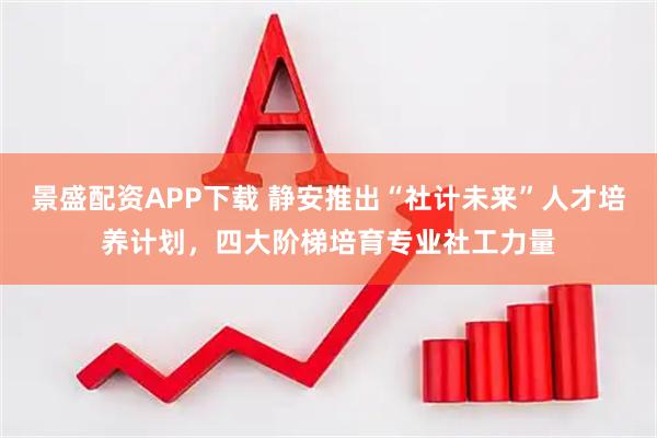景盛配资APP下载 静安推出“社计未来”人才培养计划，四大阶梯培育专业社工力量