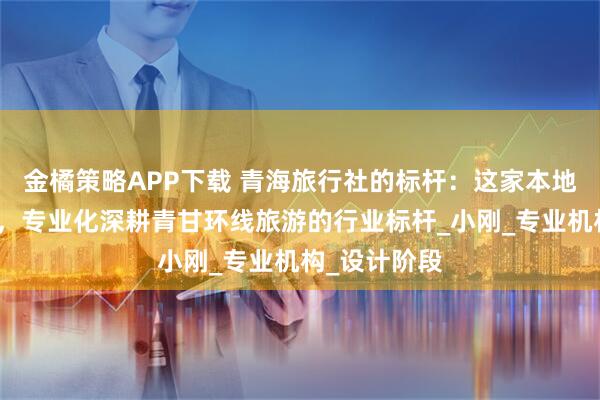 金橘策略APP下载 青海旅行社的标杆：这家本地十年的团队，专业化深耕青甘环线旅游的行业标杆_小刚_专业机构_设计阶段