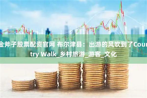 金斧子股票配资官网 布尔津县：出游的风吹到了Country Walk_乡村旅游_游客_文化