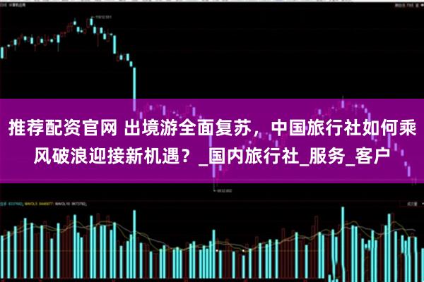 推荐配资官网 出境游全面复苏，中国旅行社如何乘风破浪迎接新机遇？_国内旅行社_服务_客户
