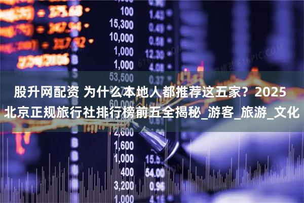 股升网配资 为什么本地人都推荐这五家？2025 北京正规旅行社排行榜前五全揭秘_游客_旅游_文化