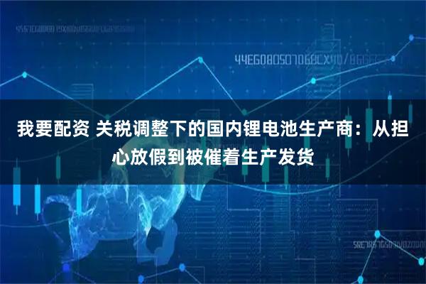 我要配资 关税调整下的国内锂电池生产商：从担心放假到被催着生产发货