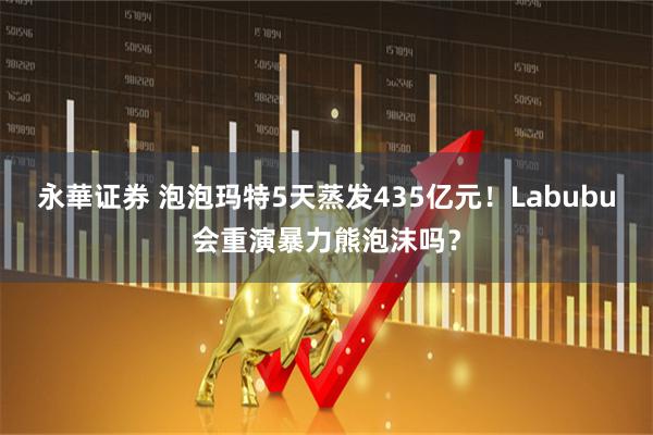 永華证券 泡泡玛特5天蒸发435亿元！Labubu会重演暴力熊泡沫吗？