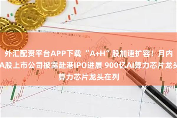 外汇配资平台APP下载 “A+H”股加速扩容！月内27家A股上市公司披露赴港IPO进展 900亿AI算力芯片龙头在列