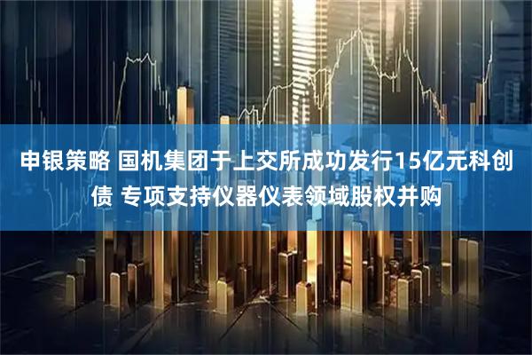 申银策略 国机集团于上交所成功发行15亿元科创债 专项支持仪器仪表领域股权并购