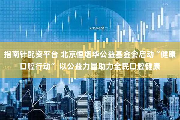 指南针配资平台 北京恒熠华公益基金会启动“健康口腔行动” 以公益力量助力全民口腔健康