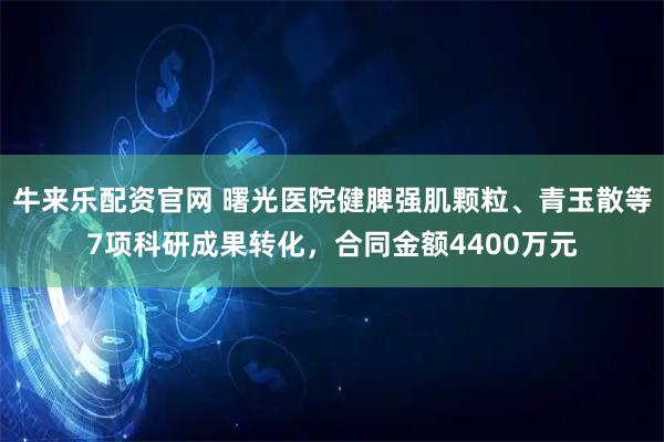 牛来乐配资官网 曙光医院健脾强肌颗粒、青玉散等7项科研成果转化，合同金额4400万元