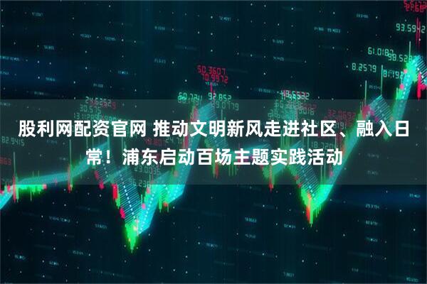 股利网配资官网 推动文明新风走进社区、融入日常！浦东启动百场主题实践活动