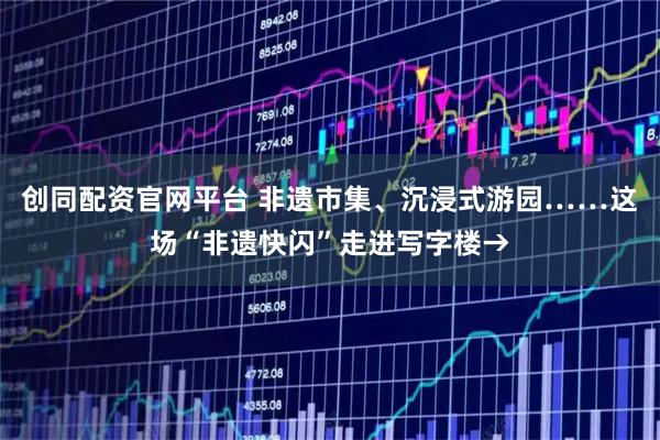 创同配资官网平台 非遗市集、沉浸式游园……这场“非遗快闪”走进写字楼→