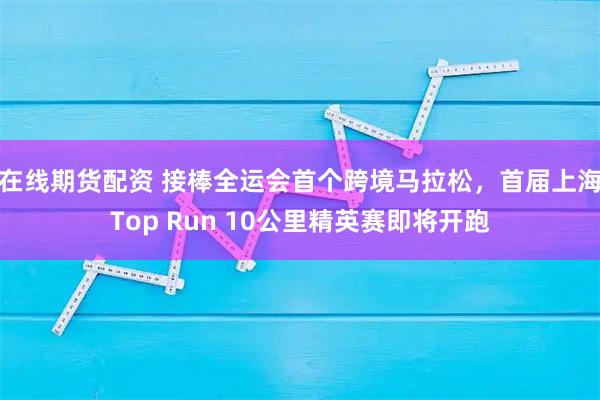 在线期货配资 接棒全运会首个跨境马拉松，首届上海Top Run 10公里精英赛即将开跑