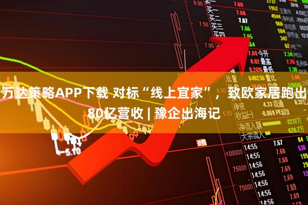 万达策略APP下载 对标“线上宜家”，致欧家居跑出80亿营收 | 豫企出海记