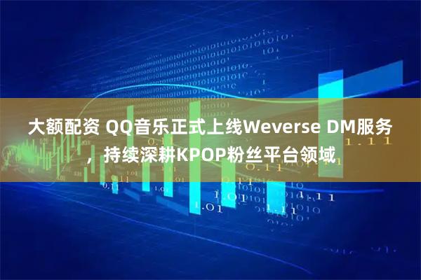 大额配资 QQ音乐正式上线Weverse DM服务，持续深耕KPOP粉丝平台领域