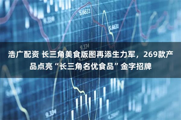 浩广配资 长三角美食版图再添生力军，269款产品点亮“长三角名优食品”金字招牌