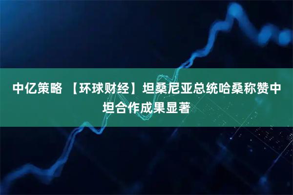 中亿策略 【环球财经】坦桑尼亚总统哈桑称赞中坦合作成果显著