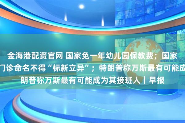 金海港配资官网 国家免一年幼儿园保教费；国家卫健委：医疗机构门诊命名不得“标新立异”；特朗普称万斯最有可能成为其接班人｜早报