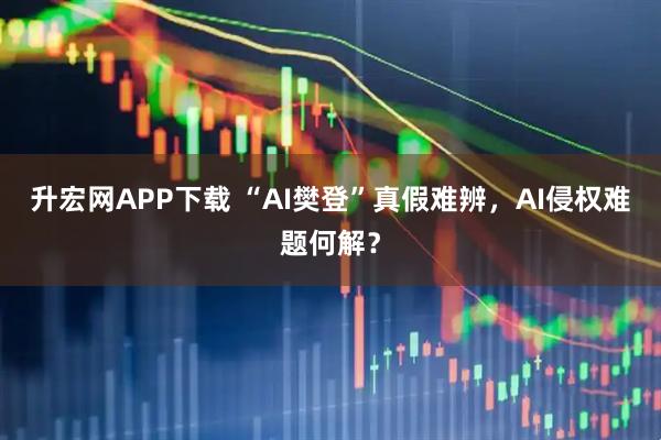 升宏网APP下载 “AI樊登”真假难辨，AI侵权难题何解？