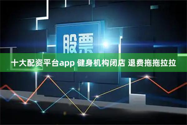 十大配资平台app 健身机构闭店 退费拖拖拉拉