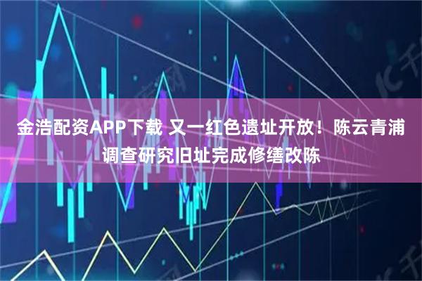 金浩配资APP下载 又一红色遗址开放！陈云青浦调查研究旧址完成修缮改陈