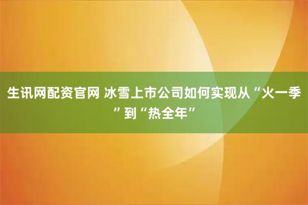生讯网配资官网 冰雪上市公司如何实现从“火一季”到“热全年”