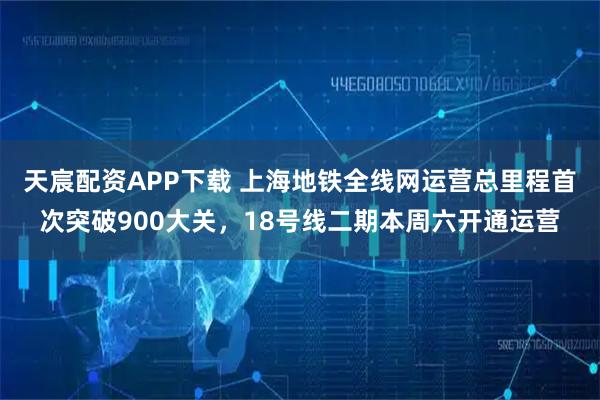 天宸配资APP下载 上海地铁全线网运营总里程首次突破900大关，18号线二期本周六开通运营