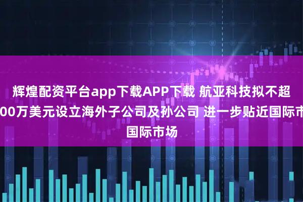 辉煌配资平台app下载APP下载 航亚科技拟不超7000万美元设立海外子公司及孙公司 进一步贴近国际市场