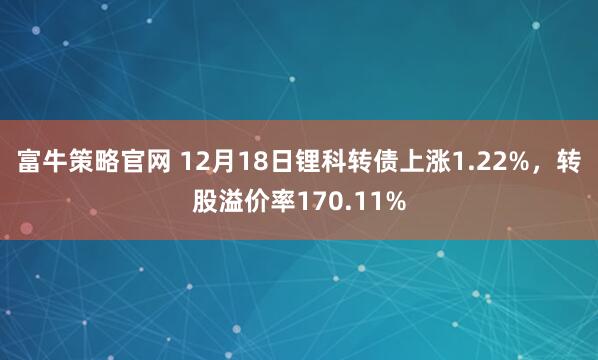 富牛策略官网 12月18日锂科转债上涨1.22%，转股溢价率170.11%