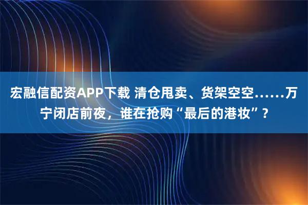 宏融信配资APP下载 清仓甩卖、货架空空……万宁闭店前夜，谁在抢购“最后的港妆”？