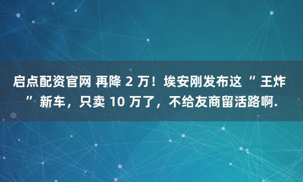 启点配资官网 再降 2 万！埃安刚发布这 “ 王炸 ” 新车，只卖 10 万了，不给友商留活路啊.