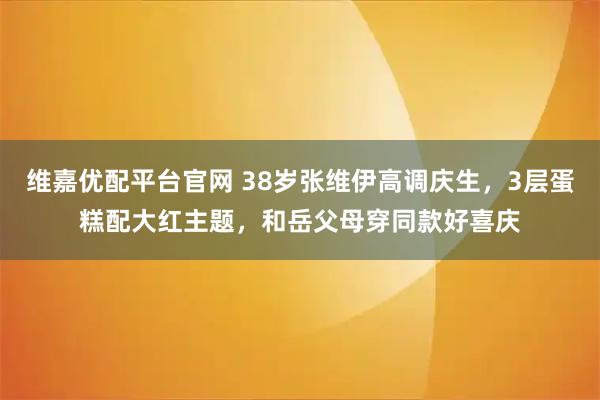 维嘉优配平台官网 38岁张维伊高调庆生，3层蛋糕配大红主题，和岳父母穿同款好喜庆