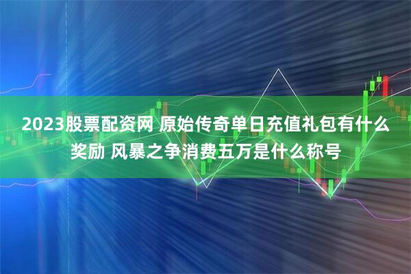 2023股票配资网 原始传奇单日充值礼包有什么奖励 风暴之争消费五万是什么称号