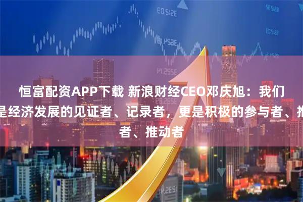 恒富配资APP下载 新浪财经CEO邓庆旭：我们不仅是经济发展的见证者、记录者，更是积极的参与者、推动者